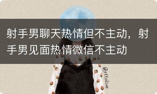 射手男聊天热情但不主动，射手男见面热情微信不主动