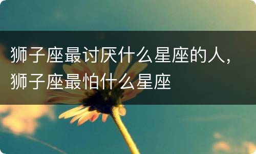 狮子座最讨厌什么星座的人，狮子座最怕什么星座