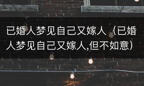 已婚人梦见自己又嫁人（已婚人梦见自己又嫁人,但不如意）