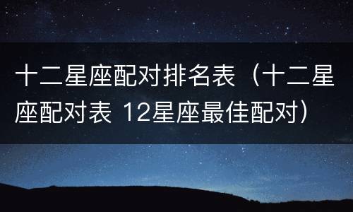 十二星座配对排名表（十二星座配对表 12星座最佳配对）
