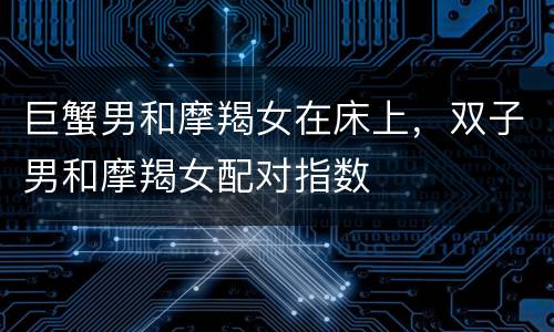 巨蟹男和摩羯女在床上，双子男和摩羯女配对指数