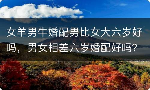 女羊男牛婚配男比女大六岁好吗，男女相差六岁婚配好吗？