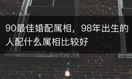90最佳婚配属相，98年出生的人配什么属相比较好