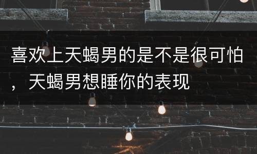 喜欢上天蝎男的是不是很可怕，天蝎男想睡你的表现