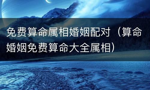 免费算命属相婚姻配对（算命婚姻免费算命大全属相）