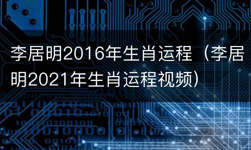 李居明2016年生肖运程（李居明2021年生肖运程视频）
