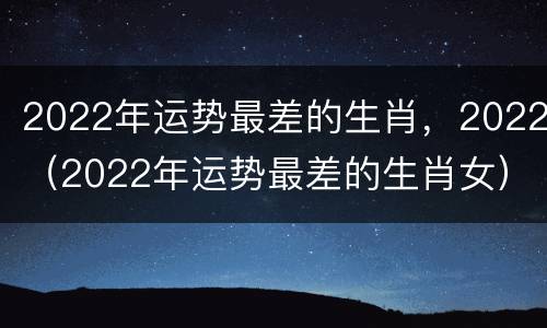 2022年运势最差的生肖，2022（2022年运势最差的生肖女）