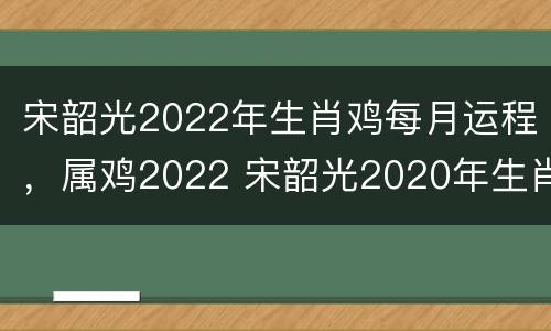 宋韶光2022年生肖鸡每月运程，属鸡2022 宋韶光2020年生肖鸡运势大全