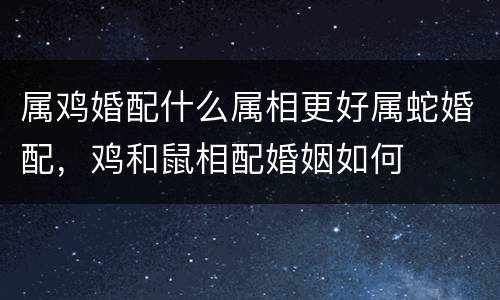 属鸡婚配什么属相更好属蛇婚配，鸡和鼠相配婚姻如何