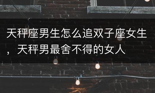 天秤座男生怎么追双子座女生，天秤男最舍不得的女人