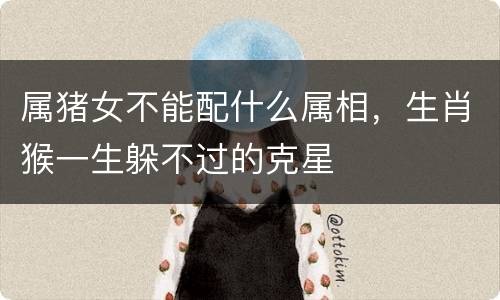 属猪女不能配什么属相，生肖猴一生躲不过的克星