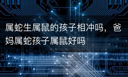 属蛇生属鼠的孩子相冲吗，爸妈属蛇孩子属鼠好吗