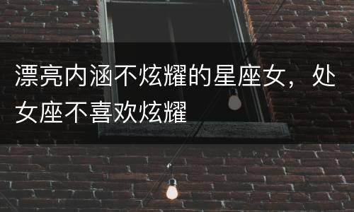 漂亮内涵不炫耀的星座女，处女座不喜欢炫耀
