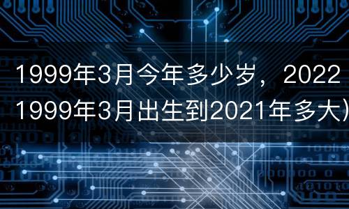 1999年3月今年多少岁，2022（1999年3月出生到2021年多大）