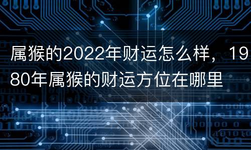 属猴的2022年财运怎么样，1980年属猴的财运方位在哪里