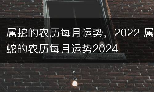 属蛇的农历每月运势，2022 属蛇的农历每月运势2024