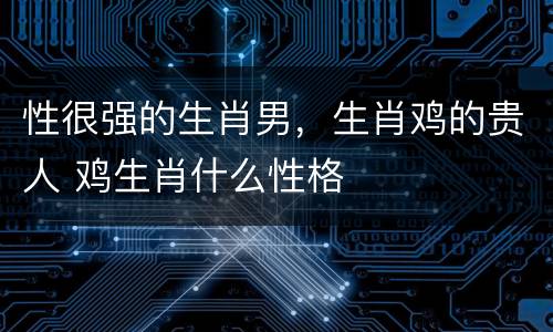 性很强的生肖男，生肖鸡的贵人 鸡生肖什么性格