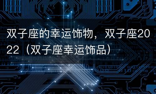 双子座的幸运饰物，双子座2022（双子座幸运饰品）