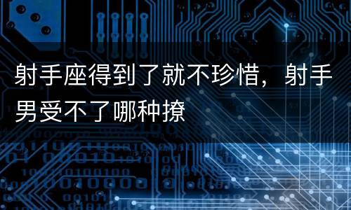 射手座得到了就不珍惜，射手男受不了哪种撩