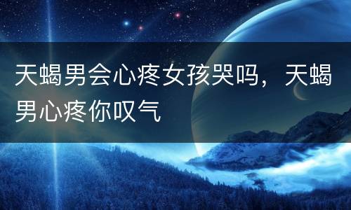 天蝎男会心疼女孩哭吗，天蝎男心疼你叹气