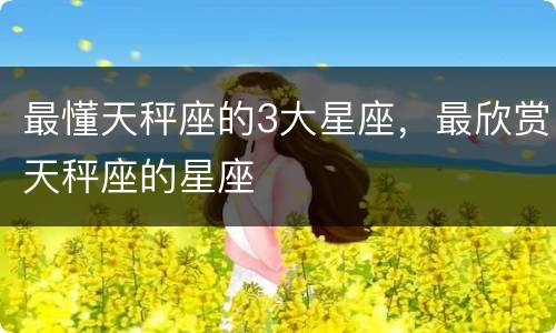 最懂天秤座的3大星座，最欣赏天秤座的星座