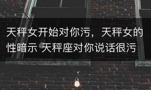 天秤女开始对你污，天秤女的性暗示 天秤座对你说话很污