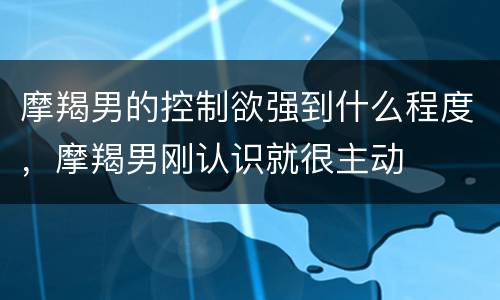 摩羯男的控制欲强到什么程度，摩羯男刚认识就很主动