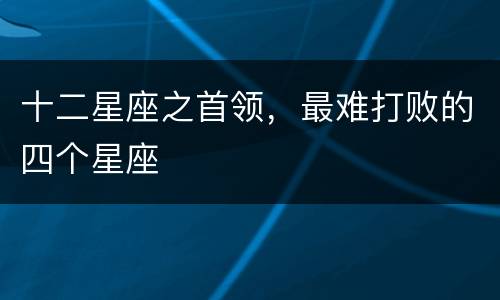 十二星座之首领，最难打败的四个星座