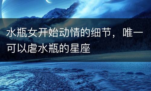 水瓶女开始动情的细节，唯一可以虐水瓶的星座