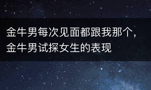 金牛男每次见面都跟我那个，金牛男试探女生的表现