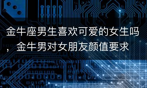 金牛座男生喜欢可爱的女生吗，金牛男对女朋友颜值要求