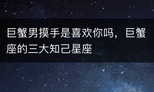 巨蟹男摸手是喜欢你吗，巨蟹座的三大知己星座