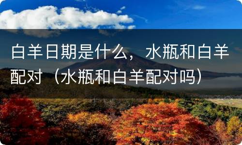 白羊日期是什么，水瓶和白羊配对（水瓶和白羊配对吗）
