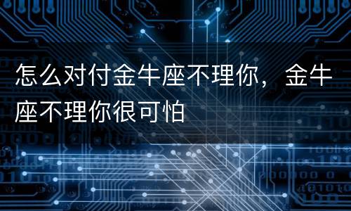 怎么对付金牛座不理你，金牛座不理你很可怕