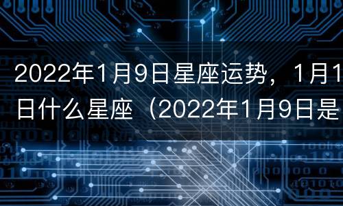 2022年1月9日星座运势，1月1日什么星座（2022年1月9日是什么星座）
