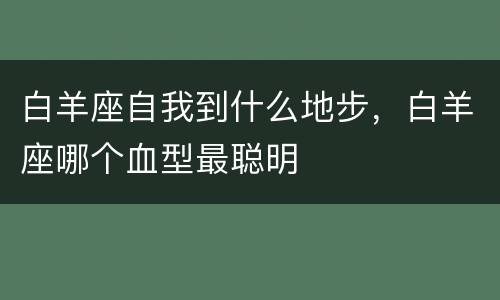 白羊座自我到什么地步，白羊座哪个血型最聪明