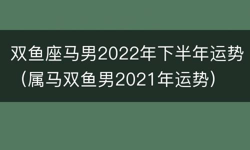 双鱼座马男2022年下半年运势（属马双鱼男2021年运势）