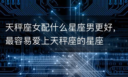 天秤座女配什么星座男更好，最容易爱上天秤座的星座