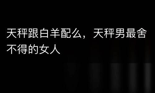 天秤跟白羊配么，天秤男最舍不得的女人