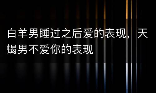 白羊男睡过之后爱的表现，天蝎男不爱你的表现