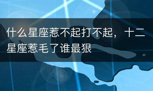 什么星座惹不起打不起，十二星座惹毛了谁最狠