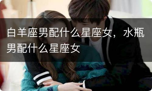 白羊座男配什么星座女，水瓶男配什么星座女