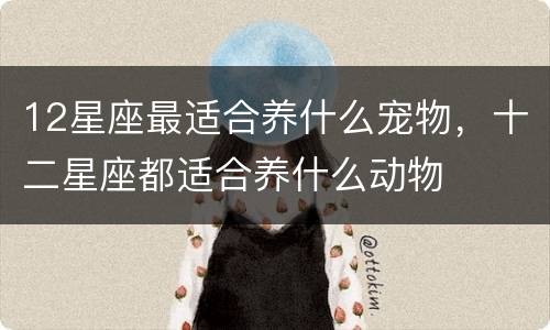 12星座最适合养什么宠物，十二星座都适合养什么动物