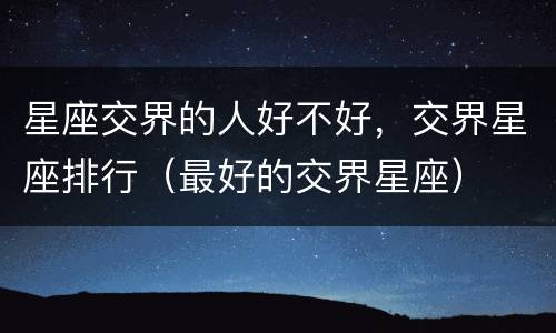 星座交界的人好不好，交界星座排行（最好的交界星座）