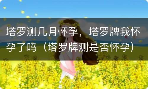 塔罗测几月怀孕，塔罗牌我怀孕了吗（塔罗牌测是否怀孕）