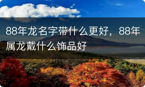 88年龙名字带什么更好，88年属龙戴什么饰品好