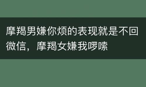 摩羯男嫌你烦的表现就是不回微信，摩羯女嫌我啰嗦