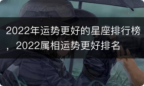 2022年运势更好的星座排行榜，2022属相运势更好排名