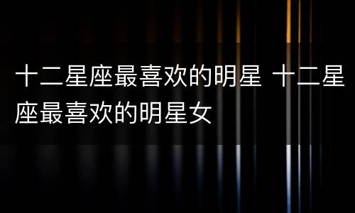 十二星座最喜欢的明星 十二星座最喜欢的明星女