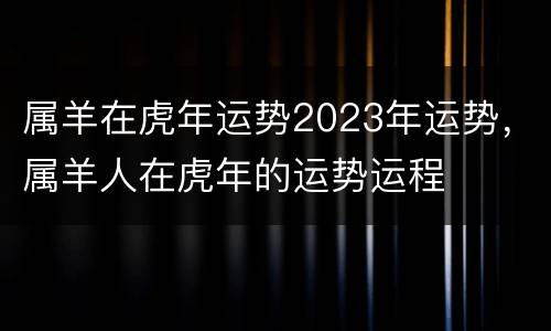 属羊在虎年运势2023年运势，属羊人在虎年的运势运程